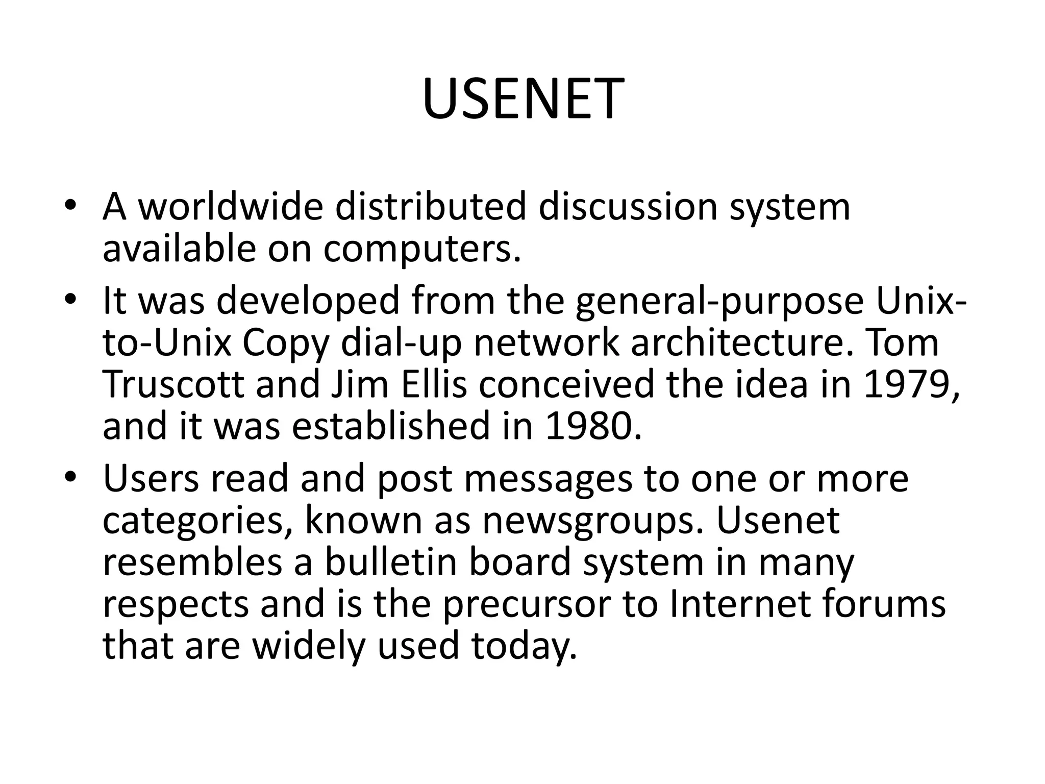 USENET
• A worldwide distributed discussion system
available on computers.
• It was developed from the general-purpose Unix-
to-Unix Copy dial-up network architecture. Tom
Truscott and Jim Ellis conceived the idea in 1979,
and it was established in 1980.
• Users read and post messages to one or more
categories, known as newsgroups. Usenet
resembles a bulletin board system in many
respects and is the precursor to Internet forums
that are widely used today.
 