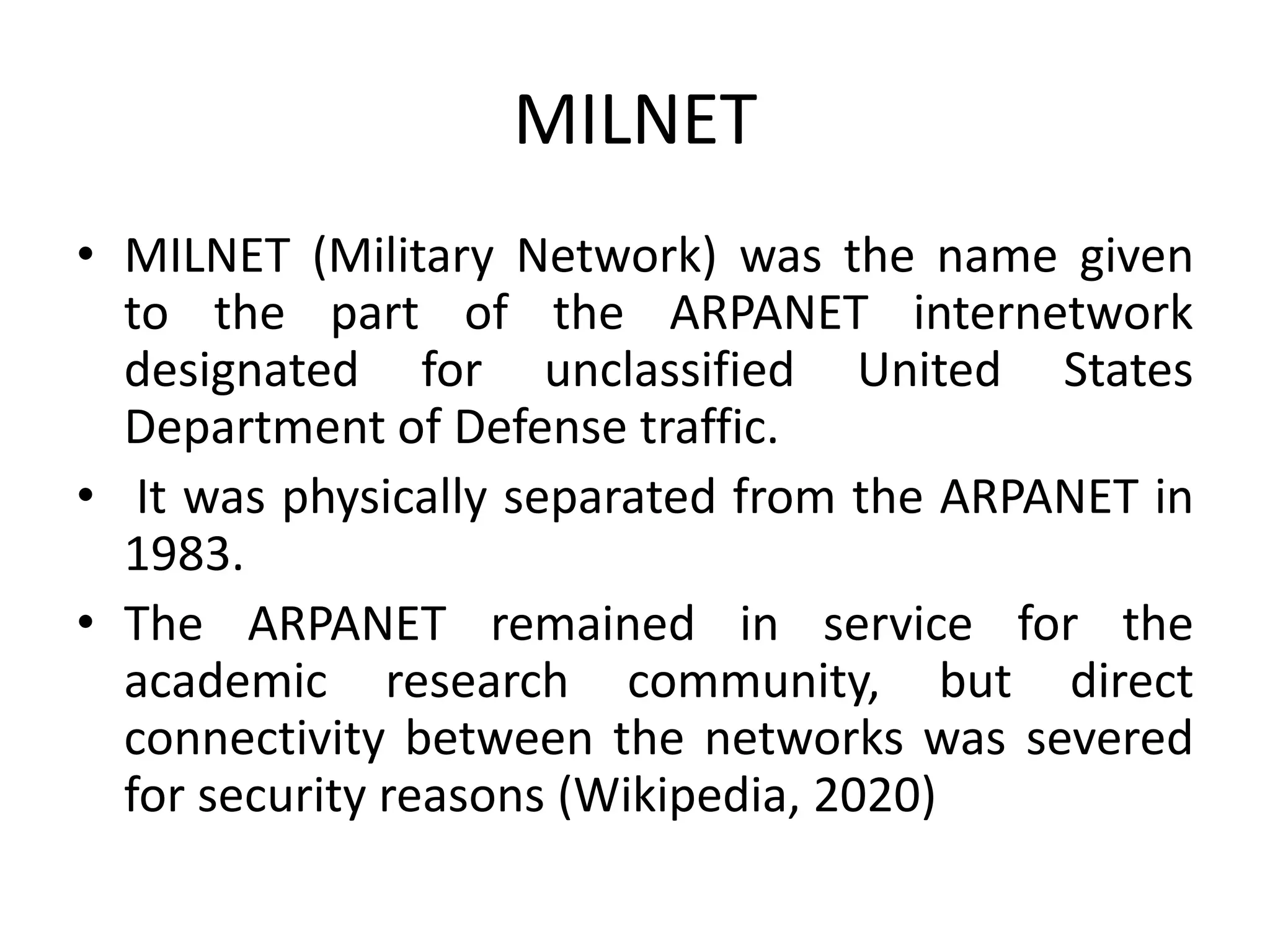 MILNET
• MILNET (Military Network) was the name given
to the part of the ARPANET internetwork
designated for unclassified United States
Department of Defense traffic.
• It was physically separated from the ARPANET in
1983.
• The ARPANET remained in service for the
academic research community, but direct
connectivity between the networks was severed
for security reasons (Wikipedia, 2020)
 