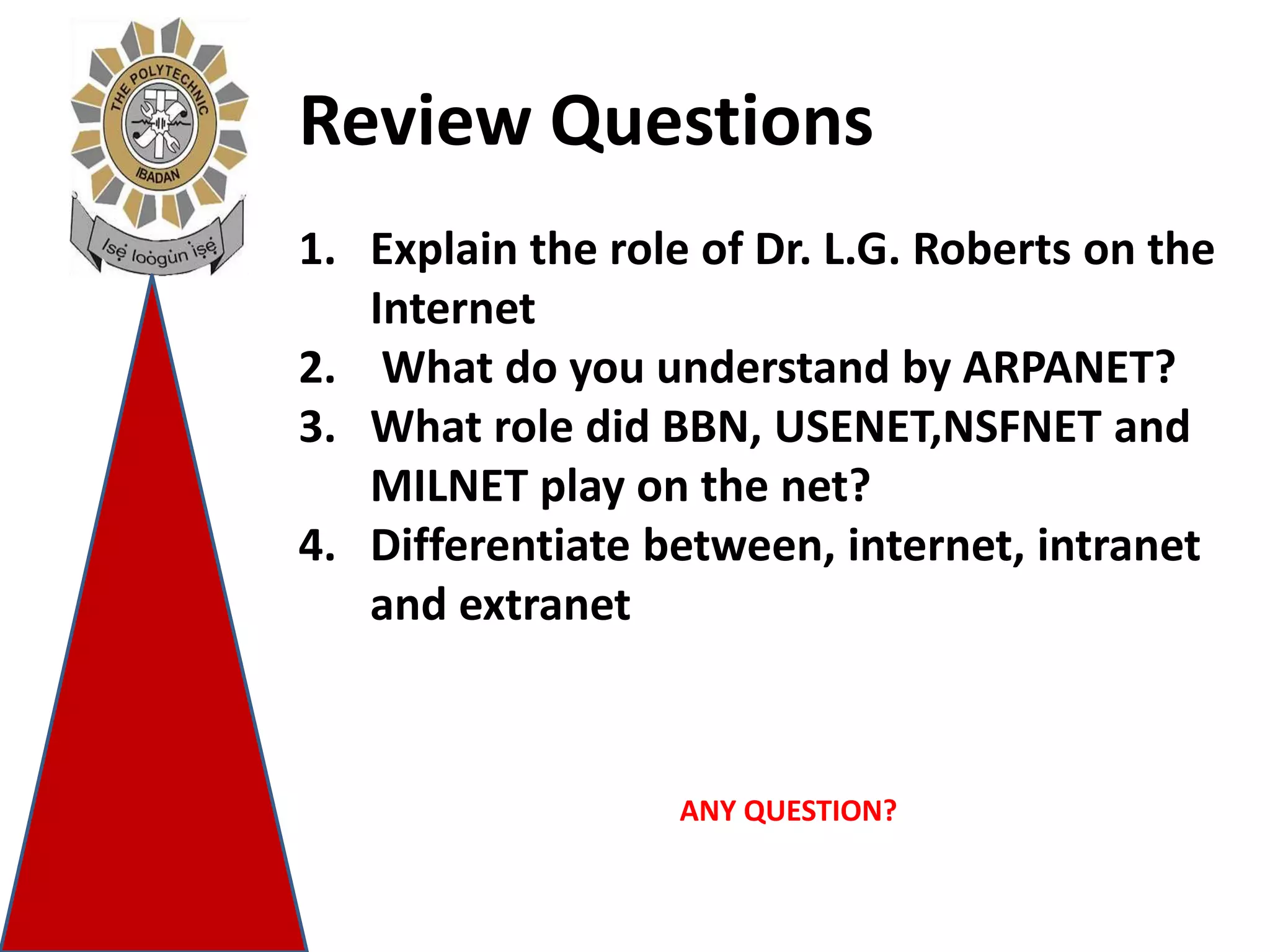 Review Questions
1. Explain the role of Dr. L.G. Roberts on the
Internet
2. What do you understand by ARPANET?
3. What role did BBN, USENET,NSFNET and
MILNET play on the net?
4. Differentiate between, internet, intranet
and extranet
ANY QUESTION?
 