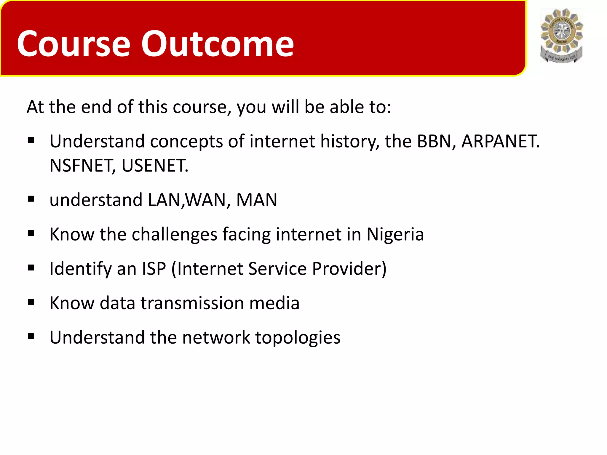 Course Outcome
At the end of this course, you will be able to:
 Understand concepts of internet history, the BBN, ARPANET.
NSFNET, USENET.
 understand LAN,WAN, MAN
 Know the challenges facing internet in Nigeria
 Identify an ISP (Internet Service Provider)
 Know data transmission media
 Understand the network topologies
 