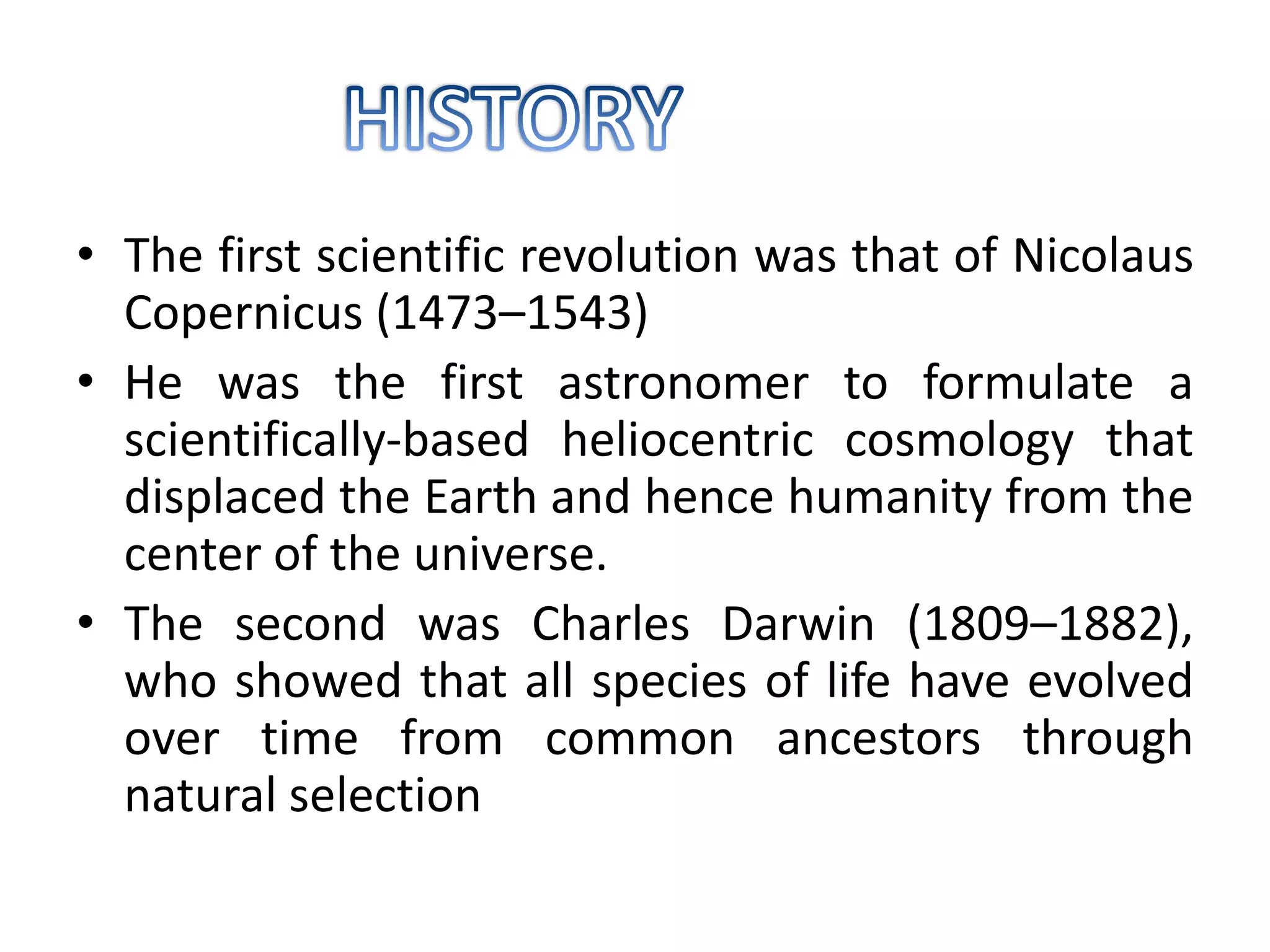 • The first scientific revolution was that of Nicolaus
Copernicus (1473–1543)
• He was the first astronomer to formulate a
scientifically-based heliocentric cosmology that
displaced the Earth and hence humanity from the
center of the universe.
• The second was Charles Darwin (1809–1882),
who showed that all species of life have evolved
over time from common ancestors through
natural selection
 