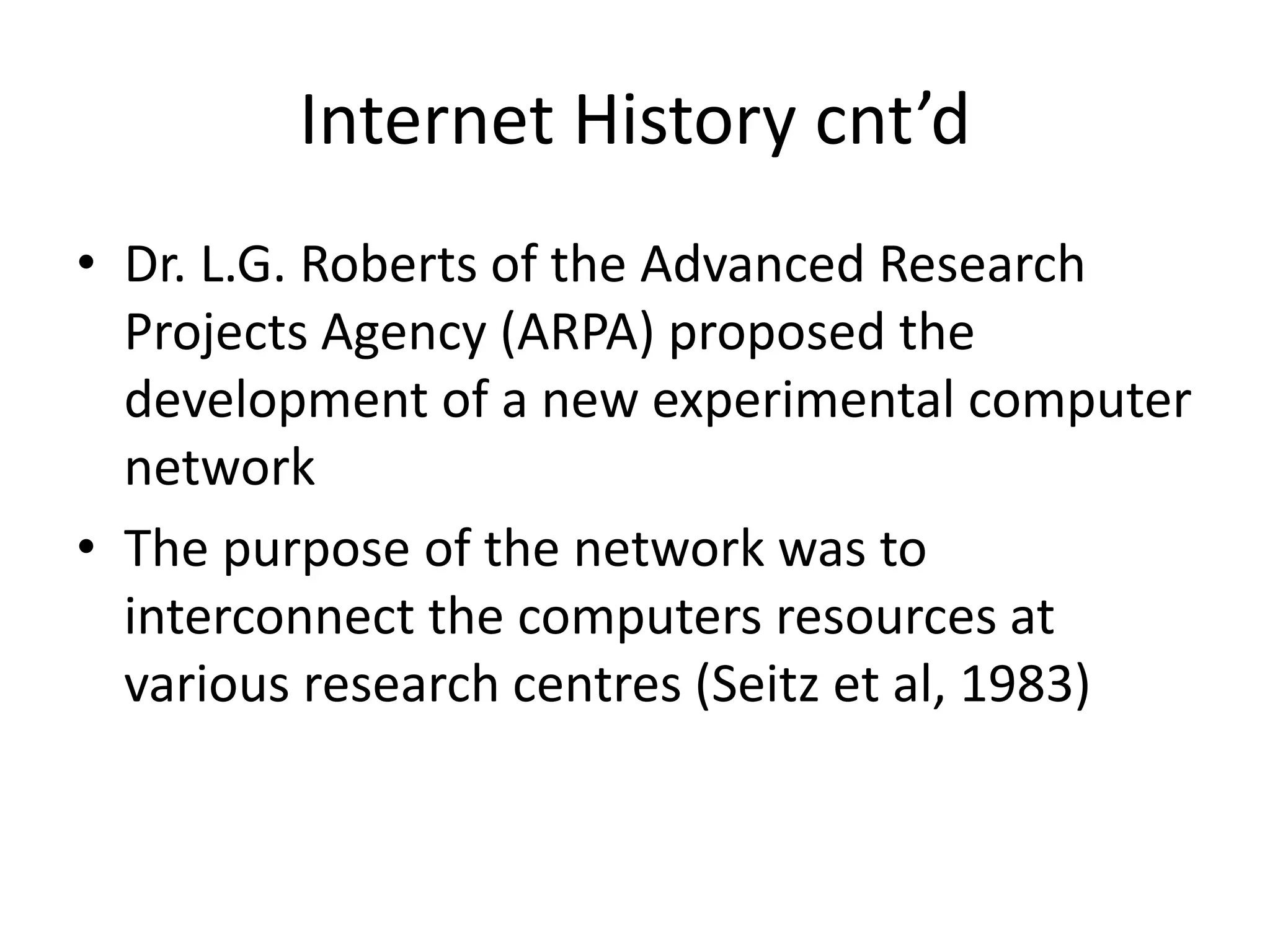 Internet History cnt’d
• Dr. L.G. Roberts of the Advanced Research
Projects Agency (ARPA) proposed the
development of a new experimental computer
network
• The purpose of the network was to
interconnect the computers resources at
various research centres (Seitz et al, 1983)
 
