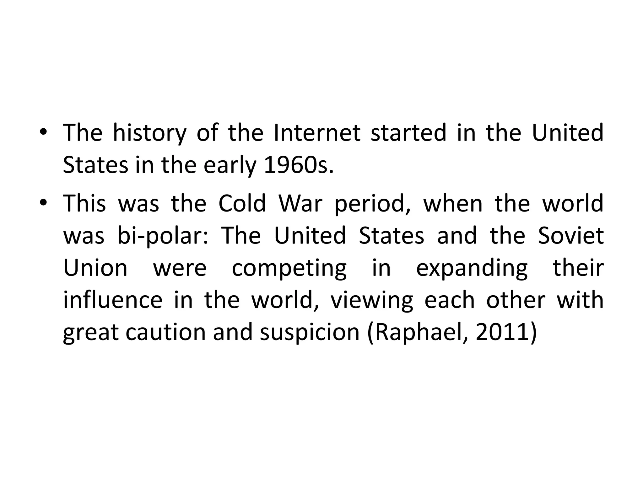 • The history of the Internet started in the United
States in the early 1960s.
• This was the Cold War period, when the world
was bi-polar: The United States and the Soviet
Union were competing in expanding their
influence in the world, viewing each other with
great caution and suspicion (Raphael, 2011)
 