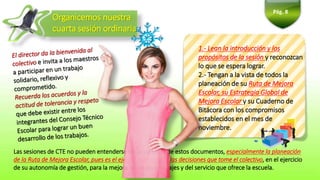 Organicemos nuestra
cuarta sesión ordinaria
Pág. 8
Las sesiones de CTE no pueden entenderse sin la consulta de estos documentos, especialmente la planeación
de la Ruta de Mejora Escolar, pues es el eje del análisis y de las decisiones que tome el colectivo, en el ejercicio
de su autonomía de gestión, para la mejora de los aprendizajes y del servicio que ofrece la escuela.
1.- Lean la introducción y los
propósitos de la sesión y reconozcan
lo que se espera lograr.
2.- Tengan a la vista de todos la
planeación de su Ruta de Mejora
Escolar, su Estrategia Global de
Mejora Escolar y su Cuaderno de
Bitácora con los compromisos
establecidos en el mes de
noviembre.
 