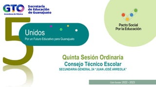 Unidos
Por un Futuro Educativo para Guanajuato
Quinta Sesión Ordinaria
Ciclo Escolar: 2022 - 2023
Consejo Técnico Escolar
SECUNDARIA GENERAL 24 “JUAN JOSÉ ARREOLA”
 