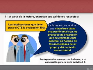11. A partir de la lectura, expresen sus opiniones respecto a:
La forma en que tendrían
que vincularse dicha
evaluación final con los
procesos de evaluación
que ha realizado cada
docente, en función de
las necesidades de su
grupo y del contexto
socio cultural.
Las implicaciones que tieneLas implicaciones que tiene
para el CTE la evaluación finalpara el CTE la evaluación final
Incluyan estas nuevas conclusiones, a la
conclusión general de la actividad 9.
 