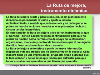 La Ruta de mejora,
instrumento dinámico
La Ruta de Mejora desde y para la escuela, es un planteamientoLa Ruta de Mejora desde y para la escuela, es un planteamiento
dinámico en permanente revisión y ajuste o inclusodinámico en permanente revisión y ajuste o incluso
replanteamiento, a medida que en la escuela y en cada grupo sereplanteamiento, a medida que en la escuela y en cada grupo se
ponen en marcha acciones novedosas o se presentan hechos oponen en marcha acciones novedosas o se presentan hechos o
circunstancias imprevistas.circunstancias imprevistas.
En este sentido, la Ruta de Mejora debe ser un instrumento al queEn este sentido, la Ruta de Mejora debe ser un instrumento al que
el Consejo Técnico Escolar regresa continuamente para que noel Consejo Técnico Escolar regresa continuamente para que no
pierda su función como herramienta de apoyo en la planeación,pierda su función como herramienta de apoyo en la planeación,
organización, dirección y control de las acciones que el consejo haorganización, dirección y control de las acciones que el consejo ha
decidido llevar a cabo en favor de su escuela.decidido llevar a cabo en favor de su escuela.
La Ruta de Mejora se fortalece a partir de nueva informaciónLa Ruta de Mejora se fortalece a partir de nueva información
disponible y de los efectos que va observando en la escuela. Cadadisponible y de los efectos que va observando en la escuela. Cada
maestro tiene ya una impresión del grupo del grupo o grupos quemaestro tiene ya una impresión del grupo del grupo o grupos que
le toca atender y de los retos que tendrá que enfrentar para quele toca atender y de los retos que tendrá que enfrentar para que
todos sus alumnos aprendan lo que tienen que aprender.todos sus alumnos aprendan lo que tienen que aprender.
Consejos Técnicos Escolares.Consejos Técnicos Escolares. En nuestra escuela…todos aprendemos. Primera sesiónEn nuestra escuela…todos aprendemos. Primera sesión
ordinariaordinaria
 