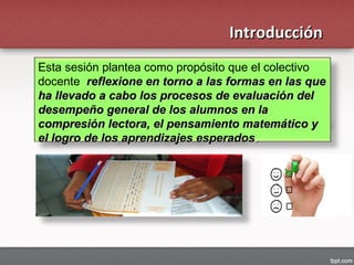 Esta sesión plantea como propósito que el colectivo
docente reflexione en torno a las formas en las quereflexione en torno a las formas en las que
ha llevado a cabo los procesos de evaluación delha llevado a cabo los procesos de evaluación del
desempeño general de los alumnos en ladesempeño general de los alumnos en la
compresión lectora, el pensamiento matemático ycompresión lectora, el pensamiento matemático y
el logro de los aprendizajes esperadosel logro de los aprendizajes esperados..
IntroducciónIntroducción
 