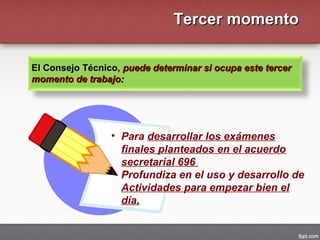 Tercer momentoTercer momento
El Consejo Técnico,El Consejo Técnico, puede determinar si ocupa este tercerpuede determinar si ocupa este tercer
momento de trabajo:momento de trabajo:
• Para desarrollar los exámenes
finales planteados en el acuerdo
secretarial 696
• Profundiza en el uso y desarrollo de
Actividades para empezar bien el
día.
 