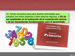 14. Tomen acuerdos para para diseñar actividades que
cumplan con estos aspectos o bien adecuar algunos, a fin defin de
ser empleadas en la evaluación de la comprensión lectoraser empleadas en la evaluación de la comprensión lectora
y de las herramientas fundamentales para el aprendizaje.y de las herramientas fundamentales para el aprendizaje.
 