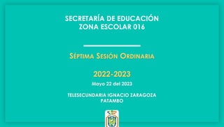 SECRETARÍA DE EDUCACIÓN
ZONA ESCOLAR 016
Mayo 22 del 2023
TELESECUNDARIA IGNACIO ZARAGOZA
PATAMBO
SÉPTIMA SESIÓN ORDINARIA
2022-2023
 