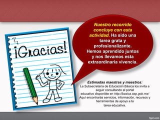 Estimadas maestras y maestros:
La Subsecretaría de Educación Básica los invita a
seguir consultando el portal
educativo disponible en http://basica.sep.gob.mx/
Aquí encontrarás servicios, información, recursos y
herramientas de apoyo a la
tarea educativa.
Nuestro recorrido
concluye con esta
actividad. Ha sido unaHa sido una
tarea grata ytarea grata y
profesionalizante.profesionalizante.
Hemos aprendido juntosHemos aprendido juntos
y nos llevamos estay nos llevamos esta
extraordinaria vivencia.extraordinaria vivencia.
 