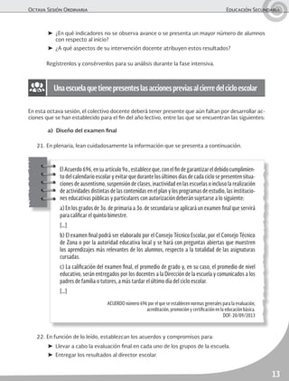 Octava Sesión Ordinaria	 Educación Secundaria
13
22.	En función de lo leído, establezcan los acuerdos y compromisos para:
➤	 Llevar a cabo la evaluación final en cada uno de los grupos de la escuela.
➤	 Entregar los resultados al director escolar.
➤	 ¿En qué indicadores no se observa avance o se presenta un mayor número de alumnos
con respecto al inicio?
➤	 ¿A qué aspectos de su intervención docente atribuyen estos resultados?
	 Regístrenlos y consérvenlos para su análisis durante la fase intensiva.
Unaescuelaquetienepresenteslasaccionespreviasalcierredelcicloescolar
En esta octava sesión, el colectivo docente deberá tener presente que aún faltan por desarrollar ac-
ciones que se han establecido para el fin del año lectivo, entre las que se encuentran las siguientes:
a)	 Diseño del examen final
21.	En plenaria, lean cuidadosamente la información que se presenta a continuación.
ElAcuerdo696,ensuartículo9o.,estableceque,conelfindegarantizareldebidocumplimien-
to del calendario escolar y evitar que durante los últimos días de cada ciclo se presenten situa-
ciones de ausentismo, suspensión de clases, inactividad en las escuelas o incluso la realización
de actividades distintas de las contenidas en el plan y los programas de estudio, las institucio-
nes educativas públicas y particulares con autorización deberán sujetarse a lo siguiente:
a) En los grados de 3o. de primaria a 3o. de secundaria se aplicará un examen final que servirá
para calificar el quinto bimestre.
[…]
b) El examen final podrá ser elaborado por el Consejo Técnico Escolar, por el Consejo Técnico
de Zona o por la autoridad educativa local y se hará con preguntas abiertas que muestren
los aprendizajes más relevantes de los alumnos, respecto a la totalidad de las asignaturas
cursadas.
c) La calificación del examen final, el promedio de grado y, en su caso, el promedio de nivel
educativo, serán entregados por los docentes a la Dirección de la escuela y comunicados a los
padres de familia o tutores, a más tardar el último día del ciclo escolar.
[…]
ACUERDO número 696 por el que se establecen normas generales para la evaluación,
acreditación, promoción y certificación en la educación básica.
DOF: 20/09/2013
 