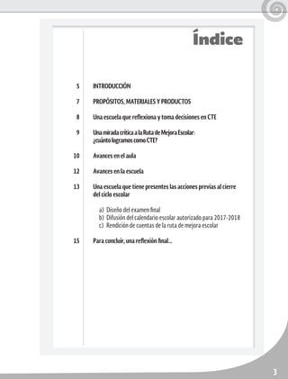 3
Índice
INTRODUCCIÓN
PROPÓSITOS, MATERIALES Y PRODUCTOS
Una escuela que reflexiona y toma decisiones en CTE
UnamiradacríticaalaRutadeMejoraEscolar:
¿cuántologramoscomoCTE?
Avances en el aula
Avances en la escuela
Una escuela que tiene presentes las acciones previas al cierre
del ciclo escolar
a)	 Diseño del examen final
b)	 Difusión del calendario escolar autorizado para 2017-2018
c)	 Rendición de cuentas de la ruta de mejora escolar
Para concluir, una reflexión final…
5
7
8
9
10
12
13
15
 