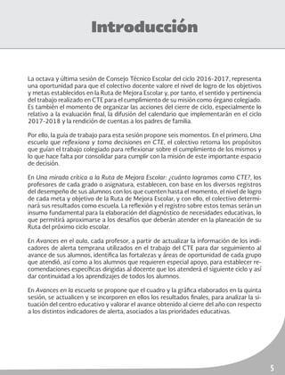 5
Introducción
La octava y última sesión de Consejo Técnico Escolar del ciclo 2016-2017, representa
una oportunidad para que el colectivo docente valore el nivel de logro de los objetivos
y metas establecidos en la Ruta de Mejora Escolar y, por tanto, el sentido y pertinencia
del trabajo realizado en CTE para el cumplimiento de su misión como órgano colegiado.
Es también el momento de organizar las acciones del cierre de ciclo, especialmente lo
relativo a la evaluación final, la difusión del calendario que implementarán en el ciclo
2017-2018 y la rendición de cuentas a los padres de familia.
Por ello, la guía de trabajo para esta sesión propone seis momentos. En el primero, Una
escuela que reflexiona y toma decisiones en CTE, el colectivo retoma los propósitos
que guían el trabajo colegiado para reflexionar sobre el cumplimiento de los mismos y
lo que hace falta por consolidar para cumplir con la misión de este importante espacio
de decisión.
En Una mirada crítica a la Ruta de Mejora Escolar: ¿cuánto logramos como CTE?, los
profesores de cada grado o asignatura, establecen, con base en los diversos registros
del desempeño de sus alumnos con los que cuenten hasta el momento, el nivel de logro
de cada meta y objetivo de la Ruta de Mejora Escolar, y con ello, el colectivo determi-
nará sus resultados como escuela. La reflexión y el registro sobre estos temas serán un
insumo fundamental para la elaboración del diagnóstico de necesidades educativas, lo
que permitirá aproximarse a los desafíos que deberán atender en la planeación de su
Ruta del próximo ciclo escolar.
En Avances en el aula, cada profesor, a partir de actualizar la información de los indi-
cadores de alerta temprana utilizados en el trabajo del CTE para dar seguimiento al
avance de sus alumnos, identifica las fortalezas y áreas de oportunidad de cada grupo
que atendió, así como a los alumnos que requieren especial apoyo, para establecer re-
comendaciones específicas dirigidas al docente que los atenderá el siguiente ciclo y así
dar continuidad a los aprendizajes de todos los alumnos.
En Avances en la escuela se propone que el cuadro y la gráfica elaborados en la quinta
sesión, se actualicen y se incorporen en ellos los resultados finales, para analizar la si-
tuación del centro educativo y valorar el avance obtenido al cierre del año con respecto
a los distintos indicadores de alerta, asociados a las prioridades educativas.
 