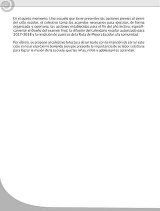 En el quinto momento, Una escuela que tiene presentes las acciones previas al cierre
del ciclo escolar, el colectivo toma los acuerdos necesarios para ejecutar, de forma
organizada y oportuna, las acciones establecidas para el fin del año lectivo, específi-
camente el diseño del examen final, la difusión del calendario escolar autorizado para
2017-2018 y la rendición de cuentas de la Ruta de Mejora Escolar a la comunidad.
Por último, se propone al colectivo la lectura de un texto con la intención de cerrar este
ciclo e iniciar el próximo teniendo siempre presente la importancia de su labor cotidiana
para lograr la misión de la escuela: que las niñas, niños y adolescentes aprendan.
 