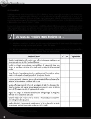 Consejos Técnicos Escolares	
8
ACTIVIDADES
Está por concluir el ciclo escolar 2016-2017. Durante estos meses, los profesores han implemen-
tado acciones de intervención educativa según la asignatura, el grado1
, características y contexto
de sus alumnos. Muchas de estas acciones fueron generadas a partir de la reflexión, el análisis, el
intercambio y la toma de decisiones en Consejo Técnico Escolar, con base en los objetivos y metas
establecidos en la Ruta de Mejora Escolar.
La presente Guía propone al colectivo, en esta Octava Sesión Ordinaria, valorar el trabajo que, como
órgano colegiado, realizó a lo largo del presente ciclo escolar, a fin de reconocer si se alcanzaron los
propósitos y el sentido que le dan razón al encuentro entre maestros en Consejo Técnico Escolar.
1.	 Mediante una lluvia de ideas, establezcan cuál es la misión de un Consejo Técnico Escolar;
registren en una hoja las aportaciones de los docentes.
2.	 El director presenta el siguiente cuadro y solicita que de manera individual distingan cuáles
son los propósitos de CTE y cuáles no. Pide que argumenten.
Propósitos de CTE Sí No Argumenten
Organizar la participación de los maestros que habrán de incorporarse a los procesos
de permanencia en el Servicio Profesional Docente.
Establecer acciones, compromisos y responsabilidades de manera colegiada, para
atender las prioridades educativas de la escuela con la participación de la comunidad
escolar.
Tomar decisiones informadas, pertinentes y oportunas, en el ejercicio de su autono-
mía de gestión, para la mejora del aprendizaje de todos sus alumnos.
EstableceraccionesdetrabajoquefavorezcanlaparticipacióndelConsejoEscolardePar-
ticipaciónSocial,enlaslaborescotidianasdelaescuela.
Revisar de forma permanente el logro de aprendizajes de todos los alumnos, e iden-
tificar los retos que debe superar la escuela para mejorarlos, en el marco del Sistema
Básico de Mejora y del ejercicio de la autonomía de gestión.
Organizar la compra de materiales con los recursos entregados por los Programas
Federales en los que participa la escuela.
Fomentar el desarrollo profesional de los maestros y directivos de la escuela en fun-
ción de las prioridades educativas.
Analizar los planes y programas de estudio, con el fin de establecer los cursos de
formación que habrán de tomar todos los docentes en la escuela.
Una escuela que reflexiona y toma decisiones en CTE
1
	 Para el caso de Educación Telesecundaria.
 