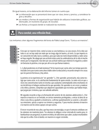 Octava Sesión Ordinaria	 Educación Secundaria
15
De igual manera, en la elaboración del informe tomen en cuenta que:
➤ La información que se presentará tiene que ser clara, breve y precisa, y considerar lo-
gros y desafíos.
➤ Los medios y formas de organización que habrán de utilizarse (materiales gráficos, au-
diovisuales, en reuniones de grupo, de escuela).
➤ Las fechas y el espacio donde se realizarán las reuniones.
Los invitamos a leer algunos fragmentos del texto de Pablo Latapí Sarre, “Carta a un maestro”.
Creo que ser maestro tiene, como La Luna su cara luminosa y su cara oscura. En la vida casi
todo es así; no hay nada tan malo que no tenga algo de bueno y al revés. Lo que importa es
ser consciente de todo, luces y sombras, para que nada nos tome desprevenidos y sobre aviso
no haya engaño. No abogo por una actitud estoica ante las ambivalencias de la vida ni mucho
menos por la resignación; más bien por una actitud realista que relativice lo negativo y valore
sin fantasías lo positivo; creo que por ahí va eso que llaman madurez.
[…] ¿Qué pondremos en el lado luminoso? Yo fui maestro por varios años (un tiempo quizá de-
masiado corto para tanto como ahora hablo sobre la educación) y recuerdo siempre tres cosas
que me parecen hermosas y hoy añoro.
La primera es la experiencia de “ver aprender” […] Ver aprender, presenciarlo, más como tes-
tigo que como actor, es la satisfacción fundamental de quien enseña. Lo malo está en que a
veces nos concentramos tanto en enseñar, que acabamos contemplando cómo enseñamos en
vez de disfrutar el milagro continuo de los que aprenden. Ver aprender es ver crecer y madurar
a los niños y jóvenes, comprobar que adquieren capacidades que no tenían, que hablan mejor,
que juzgan por sí mismo y que van saliendo adelante.
Mi segundo recuerdo se liga a la formación del carácter de mis alumnos adolescentes […] Ser
maestro o maestra es ser invitado, en ciertos momentos privilegiados, a entrar al alma de un
chico o una chica y ayudarle a encontrarse, a afirmar paulatinamente su carácter, a descubrir
sus emociones, quizás a superar sus temores y angustias. Y para muchos alumnos el maestro
o la maestra son los únicos apoyos con que cuenta.
El tercer recuerdo de esos años, que hoy evoco con nostalgia, es que el contacto cotidiano con
los alumnos me mantenía joven. Tus alumnos te obligan a estar enterado de cuanto pasa; te
bombardeanconpreguntas;teponenenórbita;detodotienesquesaber;acabanenseñándote
más que tú a ellos. Esto es bonito: ser maestro es seguir creciendo.
Para concluir, una reflexión final…
 