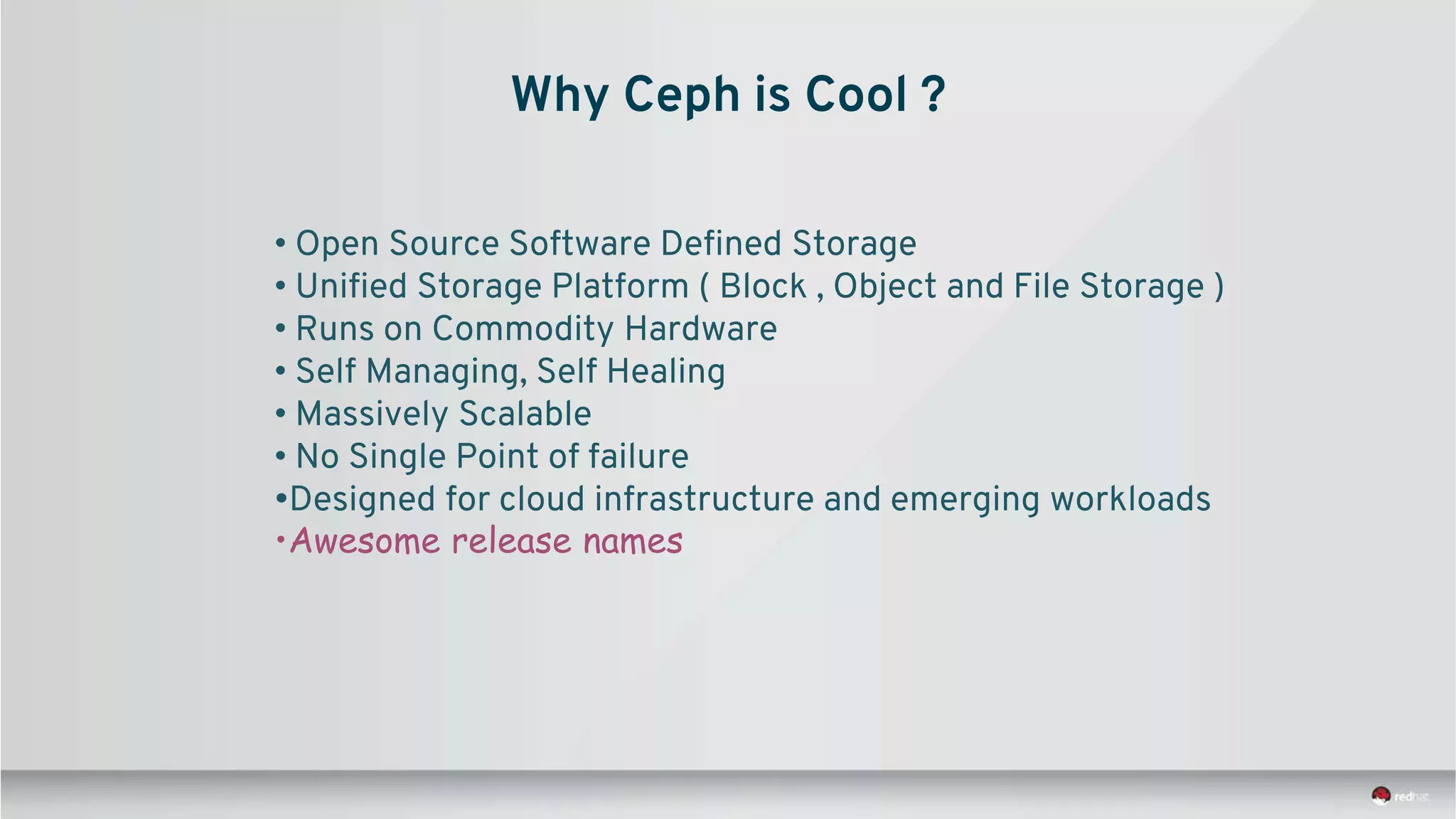 Why Ceph is Cool ?
• Open Source Software Defined Storage
• Unified Storage Platform ( Block , Object and File Storage )
• Runs on Commodity Hardware
• Self Managing, Self Healing
• Massively Scalable
• No Single Point of failure
•Designed for cloud infrastructure and emerging workloads
•Awesome release names
 