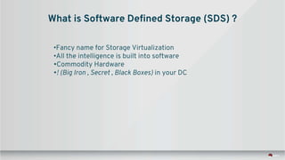 What is Software Defined Storage (SDS) ?
•Fancy name for Storage Virtualization
•All the intelligence is built into software
•Commodity Hardware
•! (Big Iron , Secret , Black Boxes) in your DC
 