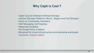 Why Ceph is Cool ?
• Open Source Software Defined Storage
• Unified Storage Platform ( Block , Object and File Storage )
• Runs on Commodity Hardware
• Self Managing, Self Healing
• Massively Scalable
• No Single Point of failure
•Designed for cloud infrastructure and emerging workloads
•Awesome release names
 