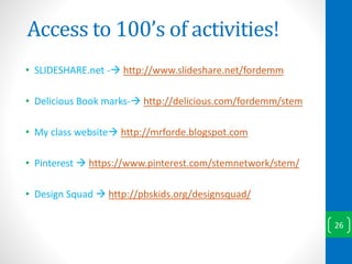 Access to 100’s of activities!
• SLIDESHARE.net - http://www.slideshare.net/fordemm
• Delicious Book marks- http://delicious.com/fordemm/stem
• My class website http://mrforde.blogspot.com
• Pinterest  https://www.pinterest.com/stemnetwork/stem/
• Design Squad  http://pbskids.org/designsquad/
26
 