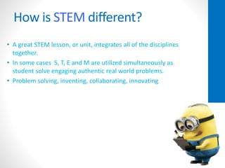 How is STEM different?
• A great STEM lesson, or unit, integrates all of the disciplines
together.
• In some cases S, T, E and M are utilized simultaneously as
student solve engaging authentic real world problems.
• Problem solving, inventing, collaborating, innovating
 