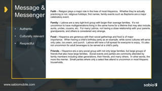 www.sabiomobile.com
Message &
Messenger
• Authentic
• Culturally relevant
• Respectful
Faith – Religion plays a major role in the lives of most Hispanics. Whether they’re actually
practicing or not, religious holidays, first names, family events such as Baptisms are a major
celebratory event.
Family – Latinos are a very tight knit group with larger than average families. It’s not
uncommon to have multigenerations living in the same home for a lifetime that may also include,
aunts, uncles, cousins, etc. For many Latinos, not having a close relationship with your parents,
grandparents, and others is considered very strange.
Food – Hispanics are generous with their social gatherings and food is of major
importance. When having a child’s birthday party as an example, while some cultures will serve
only cake, ice cream, and punch. Latinos will have a full spread for everyone to enjoy. It’s also
not uncommon for adult beverages to be served at a child’s party.
Friends – Hispanics are a very social group with not only large families, but large groups of
friends that also have large families. Social events and parties are commonly attended by
family members including older generations, their friends, and many others. In other words, the
more the merrier. Small parties where only a select few attend is uncommon in most Hispanic
households.
 