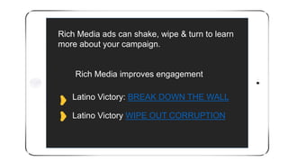 Latino Victory: BREAK DOWN THE WALL
Latino Victory WIPE OUT CORRUPTION
Rich Media ads can shake, wipe & turn to learn
more about your campaign.
Rich Media improves engagement
 