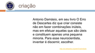 criação 
Antonio Damásio, em seu livro O Erro 
de Descartes diz que criar consiste 
não em fazer combinações inúteis, 
mas em efetuar aquelas que são úteis 
e constituem apenas uma pequena 
minoria. Para esse neurocientista, 
inventar é discernir, escolher. 
http://pt.wikipedia.org/wiki/Criatividade 
 
