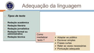 Adequação da linguagem 
 Tipos de texto 
 Redação académica 
 Redação literária 
 Redação jornalística 
 Redação formal ou 
administrativa 
 Redação técnica 
Como 
mediatizar 
texto ? 
 Adaptar ao público 
 Escrever simples 
 Frases curtas 
 Reler as vezes necessárias 
 Pontuação adequada 
 
