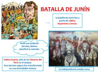 BATALLA DE JUNÍN
la batalla de Junín fue a
punta de sables,
bayonetas y lanzas.
Isidoro Suarez, jefe de los Húsares del
Perú va al ataque.
Una derrota segura fue transformada
en una formidable victoria
Ante una evidente
derrota, Bolívar
planificó la retirada.
La Independencia estaba cerca.