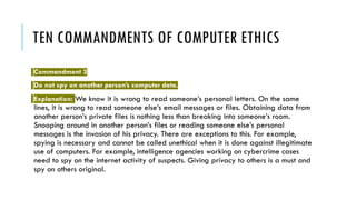 TEN COMMANDMENTS OF COMPUTER ETHICS
Commandment 3
Do not spy on another person’s computer data.
Explanation: We know it is wrong to read someone’s personal letters. On the same
lines, it is wrong to read someone else’s email messages or files. Obtaining data from
another person’s private files is nothing less than breaking into someone’s room.
Snooping around in another person’s files or reading someone else’s personal
messages is the invasion of his privacy. There are exceptions to this. For example,
spying is necessary and cannot be called unethical when it is done against illegitimate
use of computers. For example, intelligence agencies working on cybercrime cases
need to spy on the internet activity of suspects. Giving privacy to others is a must and
spy on others original.
 