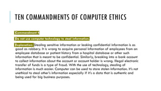 TEN COMMANDMENTS OF COMPUTER ETHICS
Commandment 4
Do not use computer technology to steal information.
Explanation: Stealing sensitive information or leaking confidential information is as
good as robbery. It is wrong to acquire personal information of employees from an
employee database or patient history from a hospital database or other such
information that is meant to be confidential. Similarly, breaking into a bank account
to collect information about the account or account holder is wrong. Illegal electronic
transfer of funds is a type of fraud. With the use of technology, stealing of
information is much easier. Computer can be used to store stolen information. It’s not
unethical to steal other’s information especially if it’s a data that is authentic and
being used for big business purposes.
 