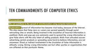 TEN COMMANDMENTS OF COMPUTER ETHICS
Commandment 5
Do not contribute to the spread of misinformation using computer technology.
Explanation: Spread of information has become viral today, because of the Internet.
This also means that false news or rumors can spread speedily through social
networking sites or emails. Being involved in the circulation of incorrect information is
unethical. Mails and pop-ups are commonly used to spread the wrong information or
give false alerts with the only intent of selling products. Mails from untrusted sources
advertising certain products or spreading some hard-to-believe information, are not
uncommon. Direct or indirect involvement in the circulation of false information is
ethically wrong. Giving wrong information can hurt other parties or organizations that
are affected on that particular theme.
 