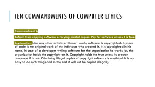 TEN COMMANDMENTS OF COMPUTER ETHICS
Commandment 6
Refrain from copying software or buying pirated copies. Pay for software unless it is free.
Explanation: Like any other artistic or literary work, software is copyrighted. A piece
of code is the original work of the individual who created it. It is copyrighted in his
name. In case of a developer writing software for the organization he works for, the
organization holds the copyright for it. Copyright holds the true unless its creator
announce if is not. Obtaining illegal copies of copyright software is unethical. It is not
easy to do such things and in the end it will just be copied illegally.
 
