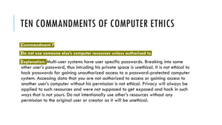 TEN COMMANDMENTS OF COMPUTER ETHICS
Commandment 7
Do not use someone else’s computer resources unless authorized to.
Explanation: Multi-user systems have user specific passwords. Breaking into some
other user’s password, thus intruding his private space is unethical. It is not ethical to
hack passwords for gaining unauthorized access to a password-protected computer
system. Accessing data that you are not authorized to access or gaining access to
another user’s computer without his permission is not ethical. Privacy will always be
applied to such resources and were not supposed to get exposed and hack in such
ways that is not yours. Do not intentionally use other’s resources without any
permission to the original user or creator as it will be unethical.
 