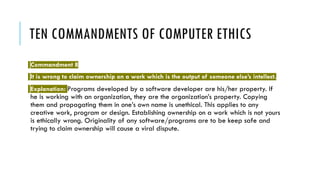 TEN COMMANDMENTS OF COMPUTER ETHICS
Commandment 8
It is wrong to claim ownership on a work which is the output of someone else’s intellect.
Explanation: Programs developed by a software developer are his/her property. If
he is working with an organization, they are the organization’s property. Copying
them and propagating them in one’s own name is unethical. This applies to any
creative work, program or design. Establishing ownership on a work which is not yours
is ethically wrong. Originality of any software/programs are to be keep safe and
trying to claim ownership will cause a viral dispute.
 