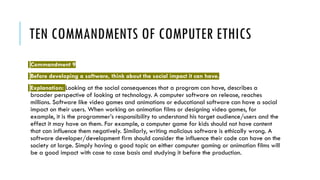 TEN COMMANDMENTS OF COMPUTER ETHICS
Commandment 9
Before developing a software, think about the social impact it can have.
Explanation: Looking at the social consequences that a program can have, describes a
broader perspective of looking at technology. A computer software on release, reaches
millions. Software like video games and animations or educational software can have a social
impact on their users. When working on animation films or designing video games, for
example, it is the programmer’s responsibility to understand his target audience/users and the
effect it may have on them. For example, a computer game for kids should not have content
that can influence them negatively. Similarly, writing malicious software is ethically wrong. A
software developer/development firm should consider the influence their code can have on the
society at large. Simply having a good topic on either computer gaming or animation films will
be a good impact with case to case basis and studying it before the production.
 