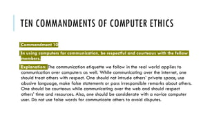 TEN COMMANDMENTS OF COMPUTER ETHICS
Commandment 10
In using computers for communication, be respectful and courteous with the fellow
members.
Explanation: The communication etiquette we follow in the real world applies to
communication over computers as well. While communicating over the Internet, one
should treat others with respect. One should not intrude others’ private space, use
abusive language, make false statements or pass irresponsible remarks about others.
One should be courteous while communicating over the web and should respect
others’ time and resources. Also, one should be considerate with a novice computer
user. Do not use false words for communicate others to avoid disputes.
 
