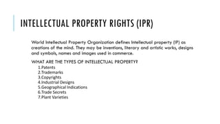 INTELLECTUAL PROPERTY RIGHTS (IPR)
World Intellectual Property Organization defines Intellectual property (IP) as
creations of the mind. They may be inventions, literary and artistic works, designs
and symbols, names and images used in commerce.
WHAT ARE THE TYPES OF INTELLECTUAL PROPERTY?
1.Patents
2.Trademarks
3.Copyrights
4.Industrial Designs
5.Geographical Indications
6.Trade Secrets
7.Plant Varieties
 
