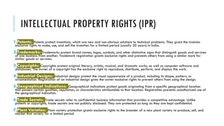 INTELLECTUAL PROPERTY RIGHTS (IPR)
1.Patents: Patents protect inventions, which are new and non-obvious solutions to technical problems. They grant the inventor
exclusive rights to make, use, and sell the invention for a limited period (usually 20 years) in India.
2.Trademarks: Trademarks protect brand names, logos, symbols, and other distinctive signs that distinguish goods and services
of one business from another. Trademark registration grants exclusive rights and prevents others from using a similar mark for
similar goods or services.
3.Copyrights: Copyrights protect original literary, artistic, musical, and dramatic works, as well as computer software and
databases. The owner of a copyright has the exclusive right to reproduce, distribute, perform, and display the work.
4.Industrial Designs: Industrial designs protect the visual appearance of a product, including its shape, pattern, or
ornamentation. Registration of an industrial design gives the owner exclusive rights to prevent others from using the design.
5.Geographical Indications: Geographical indications protect goods originating from a specific geographical location
that possess certain qualities, reputation, or characteristics attributable to that location. Registration prevents unauthorized use of
the geographical indication.
6.Trade Secrets: Trade secrets refer to confidential business information that provides a competitive advantage. Unlike
patents or copyrights, trade secrets are not publicly disclosed. They are protected as long as they are kept confidential.
7.Plant Varieties: Plant variety protection grants exclusive rights to the breeder of a new plant variety to produce, sell, and
market that variety for a limited period.
 