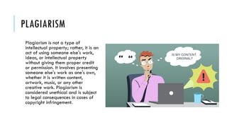 PLAGIARISM
Plagiarism is not a type of
intellectual property; rather, it is an
act of using someone else's work,
ideas, or intellectual property
without giving them proper credit
or permission. It involves presenting
someone else's work as one's own,
whether it is written content,
artwork, music, or any other
creative work. Plagiarism is
considered unethical and is subject
to legal consequences in cases of
copyright infringement.
 