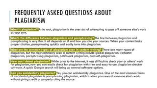 FREQUENTLY ASKED QUESTIONS ABOUT
PLAGIARISM
What is plagiarism? At its root, plagiarism is the over act of attempting to pass off someone else’s work
as your own.
What’s the difference between plagiarism and paraphrasing? The line between plagiarism and
paraphrasing is very thin. It all depends on if and how you cite your sources. When your content lacks
proper citation, paraphrasing quickly and easily turns into plagiarism.
What are the common types of plagiarism seen in content writing? There are many types of
plagiarism, but the most commonly seen in content writing include global plagiarism, verbatim
plagiarism, paraphrasing plagiarism, patchwork plagiarism, and self-plagiarism.
How can I detect plagiarism? While prior to the Internet, it was difficult to check your or others’ work
for plagiarism, now you can easily check for plagiarism with free and easy-to-use plagiarism checker
software. A quick Google search will bring up several software options.
Can you accidentally plagiarize? Yes, you can accidentally plagiarize. One of the most common forms
of accidental plagiarism is paraphrasing plagiarism, which is when you reword someone else’s work
without giving credit or properly citing the source.
 