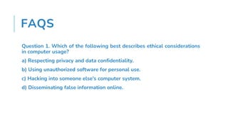 FAQS
Question 1. Which of the following best describes ethical considerations
in computer usage?
a) Respecting privacy and data confidentiality.
b) Using unauthorized software for personal use.
c) Hacking into someone else's computer system.
d) Disseminating false information online.
 