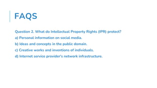 FAQS
Question 2. What do Intellectual Property Rights (IPR) protect?
a) Personal information on social media.
b) Ideas and concepts in the public domain.
c) Creative works and inventions of individuals.
d) Internet service provider's network infrastructure.
 