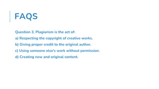 FAQS
Question 3. Plagiarism is the act of:
a) Respecting the copyright of creative works.
b) Giving proper credit to the original author.
c) Using someone else's work without permission.
d) Creating new and original content.
 