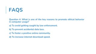 FAQS
Question 4. What is one of the key reasons to promote ethical behavior
in computer usage?
a) To avoid getting caught by law enforcement.
b) To prevent accidental data loss.
c) To foster a positive online community.
d) To increase internet download speed.
 