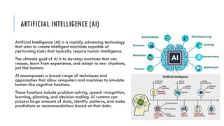 ARTIFICIAL INTELLIGENCE (AI)
Artificial Intelligence (AI) is a rapidly advancing technology
that aims to create intelligent machines capable of
performing tasks that typically require human intelligence.
The ultimate goal of AI is to develop machines that can
reason, learn from experience, and adapt to new situations,
just like humans.
AI encompasses a broad range of techniques and
approaches that allow computers and machines to simulate
human-like cognitive functions.
These functions include problem-solving, speech recognition,
learning, planning, and decision-making. AI systems can
process large amounts of data, identify patterns, and make
predictions or recommendations based on that data.
 