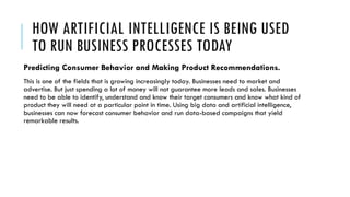 HOW ARTIFICIAL INTELLIGENCE IS BEING USED
TO RUN BUSINESS PROCESSES TODAY
Predicting Consumer Behavior and Making Product Recommendations.
This is one of the fields that is growing increasingly today. Businesses need to market and
advertise. But just spending a lot of money will not guarantee more leads and sales. Businesses
need to be able to identify, understand and know their target consumers and know what kind of
product they will need at a particular point in time. Using big data and artificial intelligence,
businesses can now forecast consumer behavior and run data-based campaigns that yield
remarkable results.
 